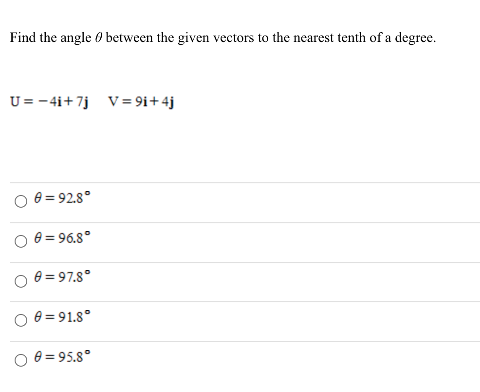 Find the angle 0 between the given vectors to the nearest tenth of a degree.
U= -4i+7j V = 9i+4j
e = 92.8°
8 = 96.8°
e = 97.8°
e = 91.8°
8 = 95.8°
