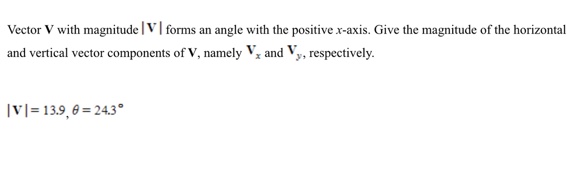 Vector V with magnitude |V| forms an angle with the positive x-axis. Give the magnitude of the horizontal
and vertical vector components of V, namely Vx and Vy, respectively.
|v|= 13.9, 0 = 24.3°

