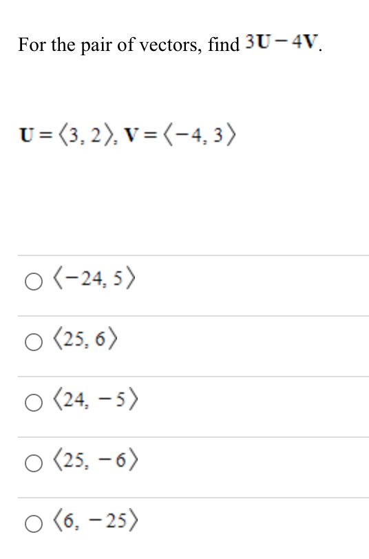 For the pair of vectors, find 3U- 4V.
U= (3, 2), V = (-4, 3)
O (-24, 5)
O (25, 6)
O (24, – 5)
O (25, – 6)
O (6, - 25)
