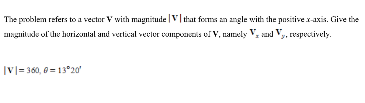 The problem refers to a vector V with magnitude |V| that forms an angle with the positive x-axis. Give the
magnitude of the horizontal and vertical vector components of V, namely Vx and Vy, respectively.
|v]= 360, 0 = 13°20'
