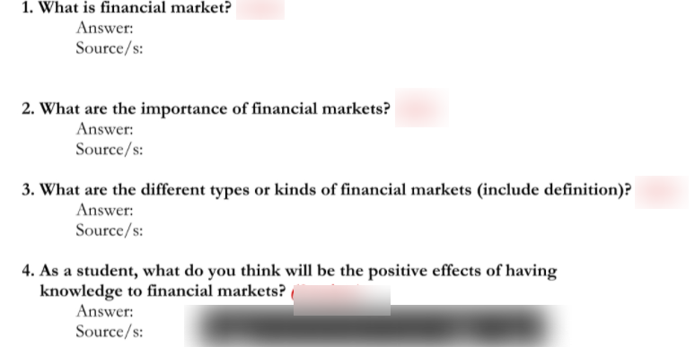 1. What is financial market?
Answer:
Source/s:
2. What are the importance of financial markets?
Answer:
Source/s:
3. What are the different types or kinds of financial markets (include definition)?
Answer:
Source/s:
4. As a student, what do you think will be the positive effects of having
knowledge to financial markets?
Answer:
Source/s:
