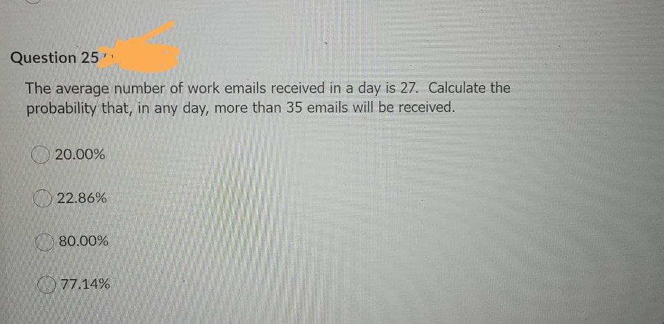 Question 25
1.
The average number of work emails received in a day is 27. Calculate the
probability that, in any day, more than 35 emails will be received.
20.00%
O 22.86%
80.00%
77.14%
