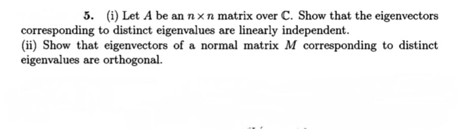 5. (i) Let A be an nx n matrix over C. Show that the eigenvectors
corresponding to distinct eigenvalues are linearly independent.
(ii) Show that eigenvectors of a normal matrix M corresponding to distinct
eigenvalues are orthogonal.
