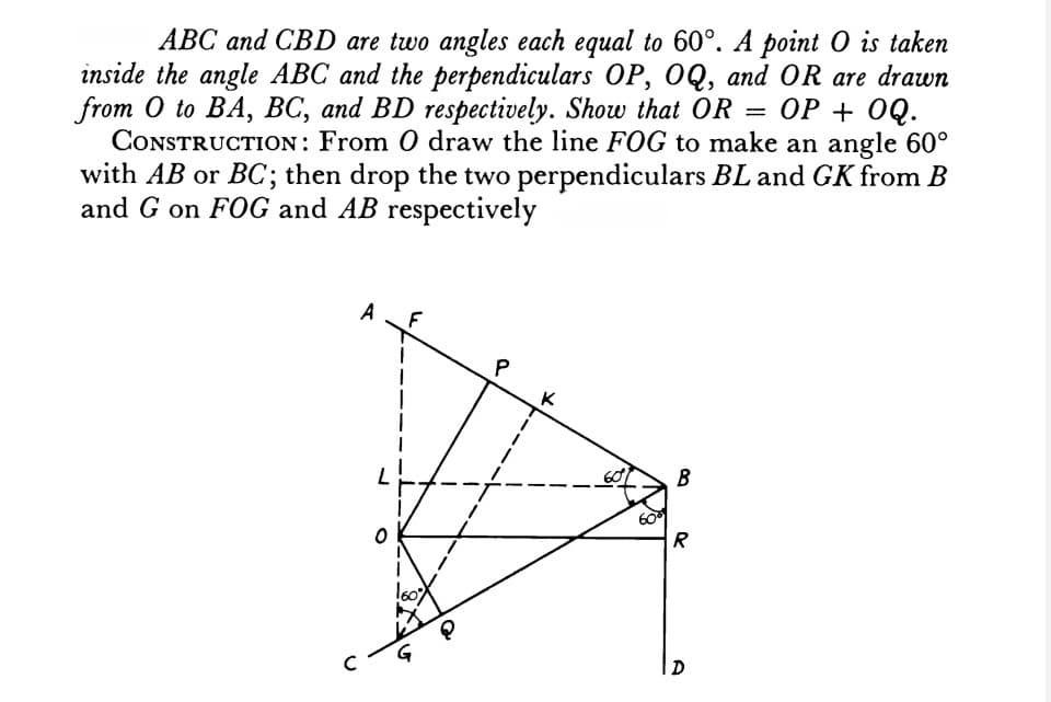 ABC and CBD are two angles each equal to 60°. A point O is taken
inside the angle ABC and the perpendiculars OP, OQ, and OR are drawn
from O to BA, BC, and BD respectively. Show that OR
OP + OQ.
CONSTRUCTION: From O draw the line FOG to make an angle 60°
with AB or BC; then drop the two perpendiculars BL and GK from B
and G on FOG and AB respectively
A
B
R
D
0
G
60%