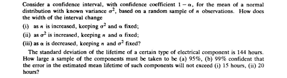 Consider a confidence interval, with confidence coefficient 1 - a, for the mean of a normal
distribution with known variance o?, based on a random sample of n observations. How does
the width of the interval change
(i) as n is increased, keeping o? and a fixed;
(ii) as o? is increased, keeping n and a fixed;
(iii) as a is decreased, keeping n and o? fixed?
The standard deviation of the lifetime of a certain type of electrical component is 144 hours.
How large a sample of the components must be taken to be (a) 95%, (b) 99% confident that
the error in the estimated mean lifetime of such components will not exceed (i) 15 hours, (ii) 20
hours?
