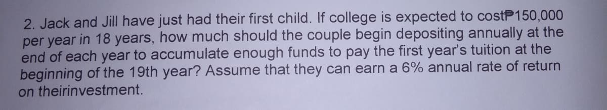 2. Jack and Jill have just had their first child. If college is expected to costP150,000
per year in 18 years, how much should the couple begin depositing annually at the
end of each year to accumulate enough funds to pay the first year's tuition at the
beginning of the 19th year? Assume that they can earn a 6% annual rate of return
on theirinvestment.
