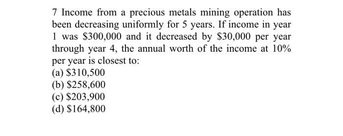 7 Income from a precious metals mining operation has
been decreasing uniformly for 5 years. If income in year
1 was $300,000 and it decreased by $30,000 per year
through year 4, the annual worth of the income at 10%
per year is closest to:
(a) $310,500
(b) $258,600
(c) $203,900
(d) $164,800