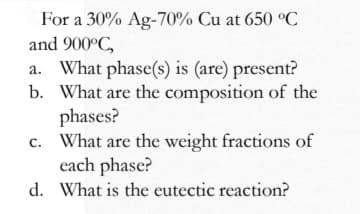 For a 30% Ag-70% Cu at 650 °C
and 900°C,
a. What phase(s) is (are) present?
b. What are the composition of the
phases?
c. What are the weight fractions of
each phase?
d. What is the eutectic reaction?
