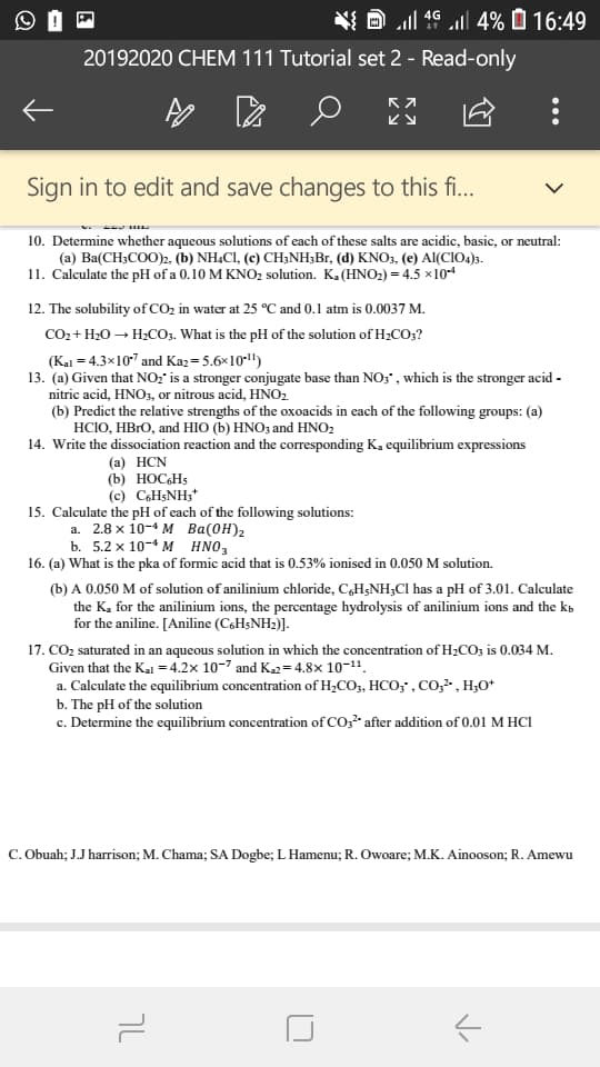 l 4 4% 16:49
20192020 CHEM 111 Tutorial set 2 - Read-only
Sign in to edit and save changes to this f...
10. Determine whether aqueous solutions of each of these salts are acidic, basic, or neutral:
(a) Ba(CH2COO)2. (b) NH4CI, (c) CHNH3Br, (d) KNO3, (e) AI(CIO4)s
11. Calculate the pH of a 0.10 M KNO2 solution. K.(HNO2)=4.5 x104
12. The solubility of CO2 in water at 25 °C and 0.1 atm is 0.0037 M.
CO2+H2OH2C3. What is the pH of the solution of H2CO;?
(Kal 4.3x107 and Ka2 5.6x10
13. (a) Given that NO:" is a stronger conjugate base than NO;', which is the stronger acid
nitric acid, HNOs, or nitrous acid, HNO2
(b) Predict the relative strengths of the oxoacids in each of the following groups: (a)
HСIО, НВЮ, and нIO () HNO, and HNO?
14. Write the dissociation reaction and the corresponding K. equilibrium expressions
(а) НCN
(b) НОСНs
(c) CoHsNH3
15. Calculate the pH of each of the following solutions:
а. 2.8 х 10-4 м Вa(ОН)2
b. 5.2 х 10-4 м HNO,
16. (a) What is the pka of formic acid that is 0.53% ionised in 0.050 M solution.
(b) A 0.050 M of solution of anilinium chloride, CaH5NH3Cl has a pH of 3.01. Calculate
the K for the anilinium ions, the percentage hydrolysis of anilinium ions and the k
for the aniline. [Aniline (CsHsNH2)]
17. CO2 saturated in an aqueous solution in which the concentration of H2CO3 is 0.034 M.
Given that the Kal =4.2x 10-7 and K2=4.8x 10-1"
a. Calculate the equilibrium concentration of H2CO3, HCO;', Co2-, H20*
b. The pH of the solution
c. Determine the equilibrium concentration of CO32 after addition of 0.01 M HCl
C. Obuah; J.J harrison; M. Chama; SA Dogbe; L Hamenu; R. Owoare; M.K. Ainooson; R. Amewu
טך
