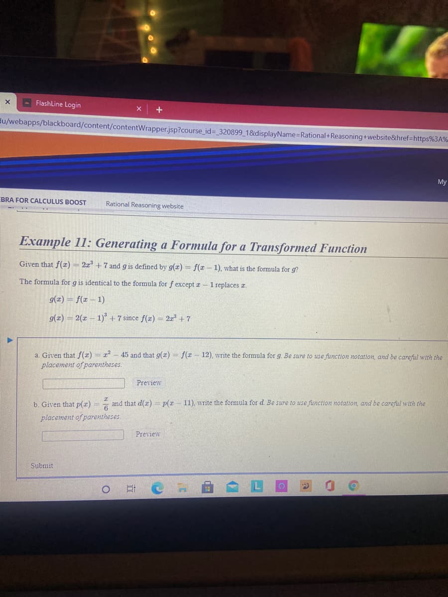 - FlashLine Login
du/webapps/blackboard/content/contentWrapper.jsp?course_id=_320899_18&displayName%=Rational+Reasoning+website&href=https%3A%
My
EBRA FOR CALCULUS BOOST
Rational Reasoning website
Example 11: Generating a Formula for a Transformed Function
Given that f(x)
2x +7 and g is defined by g(æ) = f(x – 1), what is the formula for g?
The formula for g is identical to the formula for f except a - 1 replaces a.
g(z) = f(x – 1)
g(x) = 2(x – 1)° + 7 since f(x) = 2x + 7
a. Given that f(x) = x -45 and that g(x) = f(x - 12), write the formula for g. Be sure to use function notation, and be careful with the
placement of parentheses.
Preview
b. Given that p(r) = = and that d()= p(x- 11), write the formula for d. Be sure to use function notation, and be careful with the
placement of parentheses.
Preview
Submit
近
