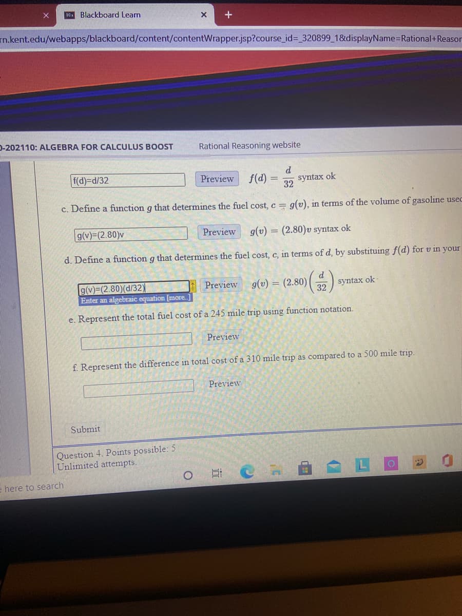 K Blackboard Learn
m.kent.edu/webapps/blackboard/content/contentWrapper.jsp?course_id%= 320899_1&displayName=Rational+Reason
D-202110: ALGEBRA FOR CALCULUS BOOST
Rational Reasoning website
d.
f(d)-Dd/32
f(d)
Preview
syntax ok
32
c. Define a function g that determines the fuel cost, c = g(v), in terms of the volume of gasoline usec
g(v)=(2.80)v
Preview
g(v) = (2.80)v syntax ok
d. Define a function g that determines the fuel cost, c, in terms of d, by substituing f(d) for v in your
d
g(v)=(2.80)(d/32)
Enter an algebraic equation [more.]
g(v) = (2.80)
syntax ok-
32
Preview
e. Represent the total fuel cost of a 245 mile trip using function notation.
Preview
f. Represent the difference in total cost of a 310 mile trip as compared to a 500 mile trip.
Preview
Submit
Question 4. Points possible: 5
Unlimited attempts.
e here to search
