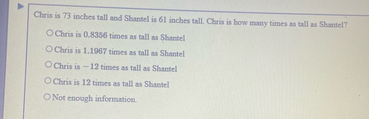 Chris is 73 inches tall and Shantel is 61 inches tall. Chris is how many times as tall as Shantel?
O Chris is 0.8356 times as tall as Shantel
O Chris is 1.1967 times as tall as Shantel
O Chris is
12 times as tall as Shantel
O Chris is 12 times as tall as Shantel
O Not enough information.
