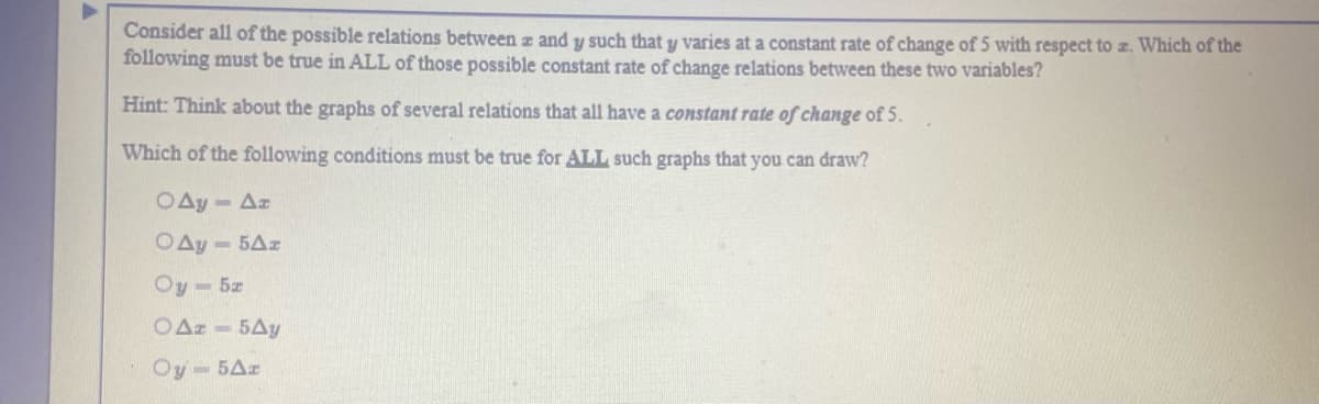 Consider all of the possible relations between z and y such that y varies at a constant rate of change of 5 with respect to z. Which of the
following must be true in ALL of those possible constant rate of change relations between these two variables?
Hint: Think about the graphs of several relations that all have a constant rate of change of 5.
Which of the following conditions must be true for ALL such graphs that you can draw?
OAy- Az
OAy - 5Az
Oy-5z
OAz - 5Ay
Oy-5Az
