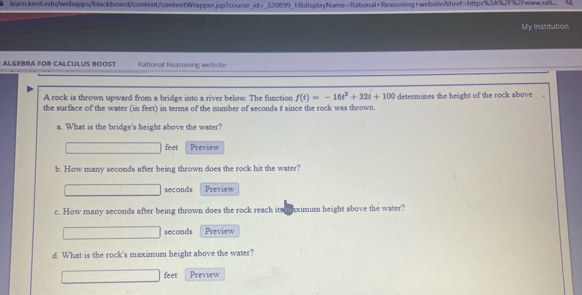 a learn.kent.edu/webapps/blackboard/content/contentWrapper.jsp?course_id= 320899 1&displayName=Rational+Reasoning+website&href=https%3A%2F%2Fwww.rati..
My Institution
ALGEBRA FOR CALCULUS BOOST
Rational Reasoning website
- 16t + 32t + 100 determines the height of the rock above
A rock is thrown upward from a bridge into a river below. The function f(t) =
the surface of the water (in feet) in terms of the number of seconds t since the rock was thrown.
a. What is the bridge's height above the water?
feet
Preview
b. How many seconds after being thrown does the rock hit the water?
seconds
Preview
c. How many seconds after being thrown does the rock reach itsmaximum height above the water?
seconds
Preview
d. What is the rock's maximum height above the water?
feet
Preview
