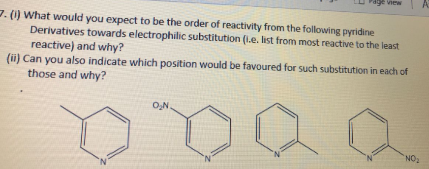 Fage view
7. (i) What would you expect to be the order of reactivity from the following pyridine
Derivatives towards electrophilic substitution (i.e. list from most reactive to the least
reactive) and why?
(ii) Can you also indicate which position would be favoured for such substitution in each of
those and why?
O,N.
N.
N.
NO2
