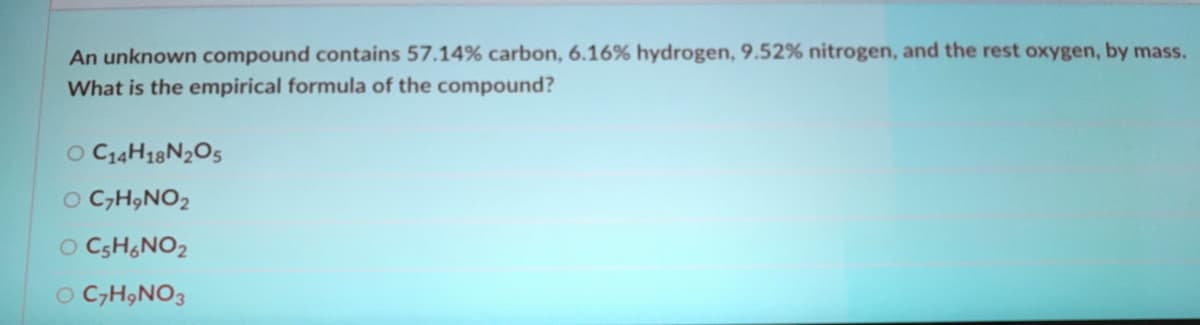 An unknown compound contains 57.14% carbon, 6.16% hydrogen, 9.52% nitrogen, and the rest oxygen, by mass.
What is the empirical formula of the compound?
O C14H18N2O5
O C,H,NO2
O CSH&NO2
O C,H9NO3
