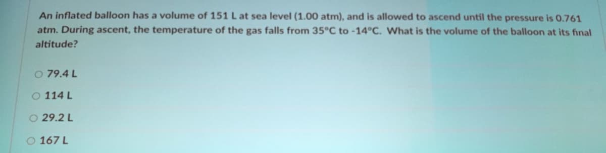 An inflated balloon has a volume of 151 L at sea level (1.00 atm), and is allowed to ascend until the pressure is 0.761
atm. During ascent, the temperature of the gas falls from 35°C to -14°C. What is the volume of the balloon at its final
altitude?
O 79.4 L
O 114 L
O 29.2 L
O 167 L
