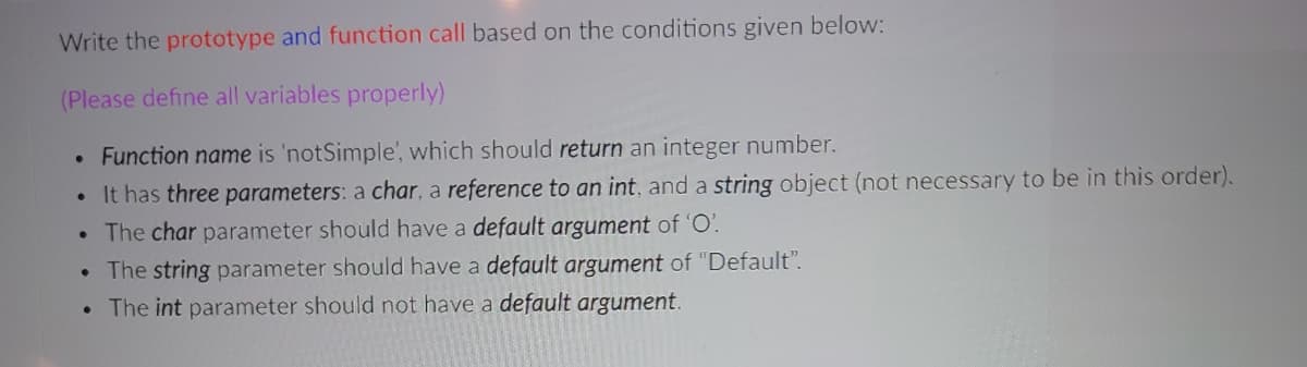Write the prototype and function call based on the conditions given below:
(Please define all variables properly)
Function name is 'notSimple', which should return an integer number.
It has three parameters: a char, a reference to an int, and a string object (not necessary to be in this order).
The char parameter should have a default argument of 'O'.
The string parameter should have a default argument of "Default".
• The int parameter should not have a default argument.
