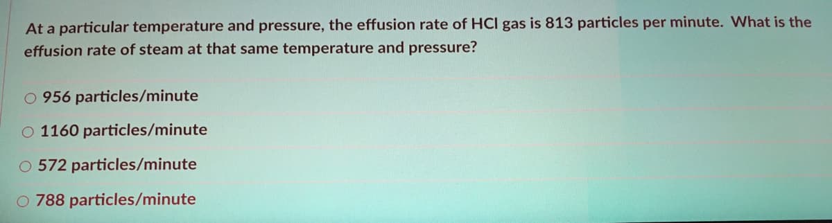 At a particular temperature and pressure, the effusion rate of HCI gas is 813 particles per minute. What is the
effusion rate of steam at that same temperature and pressure?
O 956 particles/minute
O 1160 particles/minute
O 572 particles/minute
O 788 particles/minute
