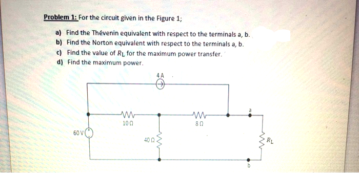 Find the Thévenin equivalent with respect to the terminals a, b.
Find the Norton equivalent with respect to the terminals a, b.
Find the value of RL for the maximum power transfer. '
Find the maximum power.
4 A
100
80
60 V
40 0
