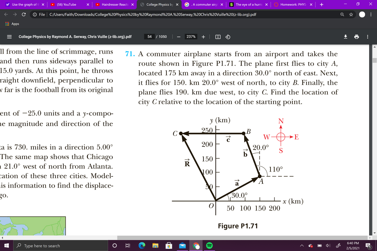 y! Use the graph of t X
(56) YouTube
Hairdresser Reacts X
College Physics by ×
.A commuter airpl X
The eye of a hurric X
Homework: PHYS-
O File | C:/Users/Faith/Downloads/College%20Physics%20by%20Raymond%20A.%20Serway,%20Chris%20Vuille%20(z-lib.org).pdf
Apps
College Physics by Raymond A. Serway, Chris Vuille (z-lib.org).pdf
54
/ 1050
237%
+
11 from the line of scrimmage, runs
and then runs sideways parallel to
15.0 yards. At this point, he throws
raight downfield, perpendicular to
v far is the football from its original
71. A commuter airplane starts from an airport and takes the
route shown in Figure Pl1.71. The plane first flies to city A,
located 175 km away in a direction 30.0° north of east. Next,
it flies for 150. km 20.0° west of north, to city B. Finally, the
plane flies 190. km due west, to city C. Find the location of
C relative to the location of the starting point.
city
ent of –25.0 units and a y-compo-
у (km)
250 E
ne magnitude and direction of the
C
В
W
→E
ta is 730. miles in a direction 5.00°
200
20.0°
S
The same map shows that Chicago
n 21.0° west of north from Atlanta.
150
110°
100
cation of these three cities. Model-
is information to find the displace-
a
50
go.
30.09
х (km)
50 100 150 200
Figure P1.71
6:40 PM
e Type here to search
2/5/2021
...
...
