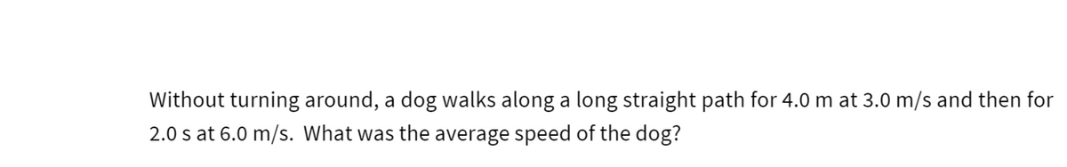 Without turning around, a dog walks along a long straight path for 4.0 m at 3.0 m/s and then for
2.0 s at 6.0 m/s. What was the average speed of the dog?
