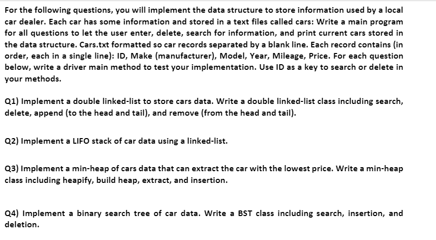 For the following questions, you will implement the data structure to store information used by a local
car dealer. Each car has some information and stored in a text files called cars: Write a main program
for all questions to let the user enter, delete, search for information, and print current cars stored in
the data structure. Cars.txt formatted so car records separated by a blank line. Each record contains (in
order, each in a single line): ID, Make (manufacturer), Model, Year, Mileage, Price. For each question
below, write a driver main method to test your implementation. Use ID as a key to search or delete in
your methods.
Q1) Implement a double linked-list to store cars data. Write a double linked-list class including search,
delete, append (to the head and tail), and remove (from the head and tail).
Q2) Implement a LIFO stack of car data using a linked-list.
Q3) Implement a min-heap of cars data that can extract the car with the lowest price. Write a min-heap
class including heapify, build heap, extract, and insertion.
Q4) Implement a binary search tree of car data. Write a BST class including search, insertion, and
deletion.

