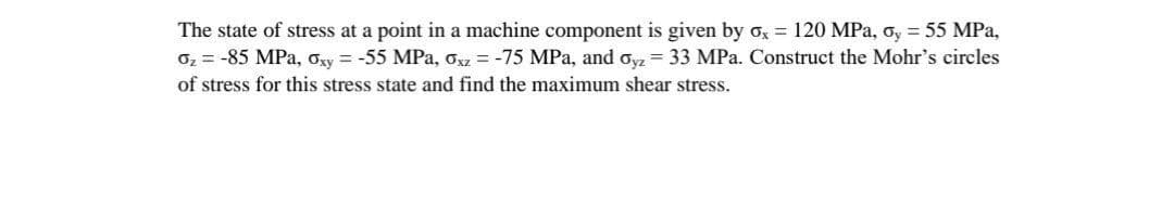 The state of stress at a point in a machine component is given by ox = 120 MPa, ơy = 55 MPa,
02 = -85 MPa, Oxy = -55 MPa, Oxz = -75 MPa, and oyz = 33 MPa. Construct the Mohr's circles
of stress for this stress state and find the maximum shear stress.
