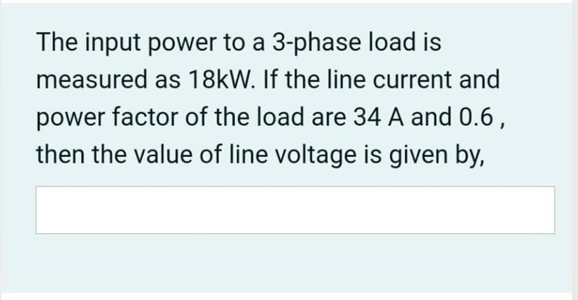 The input power to a 3-phase load is
measured as 18kW. If the line current and
power factor of the load are 34 A and 0.6,
then the value of line voltage is given by,
