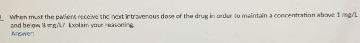 3. When must the patient receive the next intravenous dose of the drug in order to maintain a concentration above 1 mg/L
and below 8 mg/L? Explain your reasoning.
Answer: