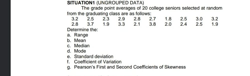 SITUATION1 (UNGROUPED DATA)
The grade point averages of 20 college seniors selected at random
from the graduating class are as follows:
2.8
2.1
3.2
2.8
2.5
3.7
2.3
1.9
2.9
3.3
2.7
3.8
1.8
2.0
2.5
2.4
3.0
2.5
3.2
1.9
Determine the:
a. Range
b. Mean
c. Median
d. Mode
e. Standard deviation
f. Coefficient of Variation
g. Pearson's First and Second Coefficients of Skewness
