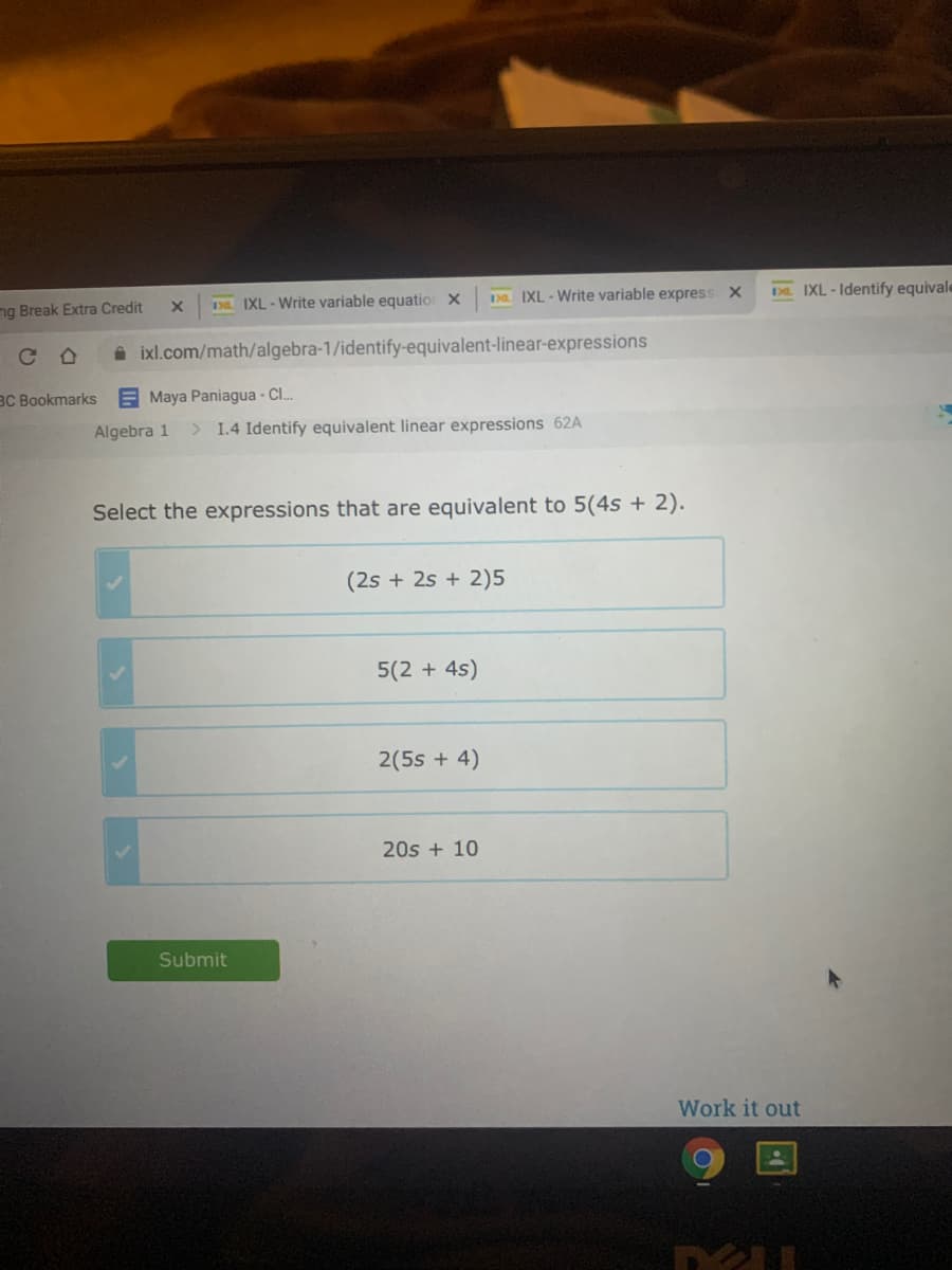 138. IXL- Write variable express X
DL. IXL- Identify equivale
ng Break Extra Credit
Da IXL - Write variable equatio X
C D
i ixl.com/math/algebra-1/identify-equivalent-linear-expressions
BC Bookmarks
E Maya Paniagua - C.
Algebra 1
> 1.4 Identify equivalent linear expressions 62A
Select the expressions that are equivalent to 5(4s + 2).
(2s + 2s + 2)5
5(2 + 4s)
2(5s + 4)
20s + 10
Submit
Work it out
