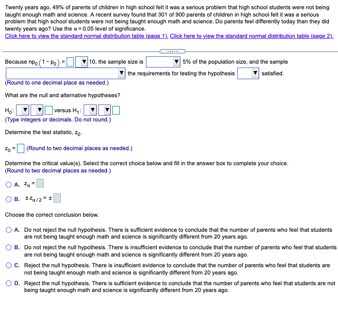 Twenty years ago, 49% of parents of children in high school felt it was a serious problem that high school students were not being
taught enough math and science. A recent survey found that 301 of 900 parents of children in high school felt it was a serious
problem that high school students were not being taught enough math and science. Do parents feel differently today than they did
twenty years ago? Use the a = 0.05 level of significance.
Click here to view the standard normal distribution table (page 1). Click here to view the standard normal distribution table (page 2).
Because npo (1 - Po
10, the sample size is
5% of the population size, and the sample
the requirements for testing the hypothesis
satisfied.
(Round to one decimal place as needed.)
What are the null and alternative hypotheses?
Họ:
versus H,:
(Type integers or decimals. Do not round.)
Determine the test statistic, zo-
Zo
(Round to two decimal places as needed.)
%3D
Determine the critical value(s). Select the correct choice below and fill in the answer box to complete your choice.
(Round to two decimal places as needed.)
O A. Za =
B. tza/2 = +
Choose the correct conclusion below.
O A. Do not reject the null hypothesis. There is sufficient evidence to conclude that the number of parents who feel that students
are not being taught enough math and science is significantly different from 20 years ago.
O B. Do not reject the null hypothesis. There is insufficient evidence to conclude that the number of parents who feel that students
are not being taught enough math and science is significantly different from 20 years ago.
OC. Reject the null hypothesis. There is insufficient evidence to conclude that the number of parents who feel that students are
not being taught enough math and science is significantly different from 20 years ago.
O D. Reject the null hypothesis. There is sufficient evidence to conclude that the number of parents who feel that students are not
being taught enough math and science is significantly different from 20 years ago.

