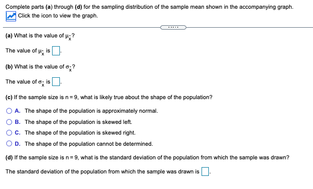 Complete parts (a) through (d) for the sampling distribution of the sample mean shown in the accompanying graph.
Click the icon to view the graph.
I
(a) What is the value of p;?
The value of u, is
(b) What is the value of o;?
The value of o; is
(c) If the sample size is n= 9, what is likely true about the shape of the population?
O A. The shape of the population is approximately normal.
B. The shape of the population is skewed left.
C. The shape of the population is skewed right.
D. The shape of the population cannot be determined.
(d) If the sample size is n= 9, what is the standard deviation of the population from which the sample was drawn?
The standard deviation of the population from which the sample was drawn is
