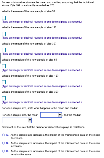 For each data set recalculate the mean and median, assuming that the individual
whose IQ is 107 is accidently recorded as 170.
What is the mean of the new sample of size 5?
(Type an integer or decimal rounded to one decimal place as needed.)
What is the mean of the new sample of size 12?
(Type an integer or decimal rounded to one decimal place as needed.)
What is the mean of the new sample of size 30?
(Type an integer or decimal rounded to one decimal place as needed.)
What is the median of the new sample of size 5?
(Type an integer or decimal rounded to one decimal place as needed.)
What is the median of the new sample of size 12?
(Type an integer or decimal rounded to one decimal place as needed.)
What is the median of the new sample of size 30?
(Type an integer or decimal rounded to one decimal place as needed.)
For each sample size, state what happens to the mean and median.
For each sample size, the mean
and the median
Comment on the role that the number of observations plays in resistance.
O A. As the sample size increases, the impact of the misrecorded data on the mean
decreases.
O B. As the sample size increases, the impact of the misrecorded data on the mean
increases.
OC. As the sample size increases, the impact of the misrecorded data on the mean
remains the same.
