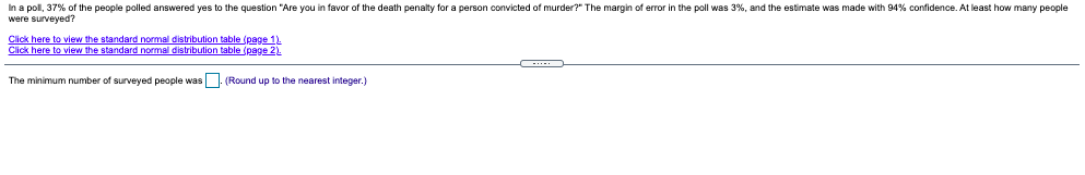 In a pol, 37% of the people polled answered yes to the question "Are you in favor of the death penalty for a person convicted of murder?" The margin of error in the poll was 3%, and the estimate was made with 94% confidence. At least how many people
were surveyed?
Click here to view the standard normal distribution table (page 1.
Click here to view the standard normal distribution table (page 2).
The minimum number of surveyed people was. (Round up to the nearest integer.)
