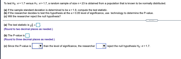 To test Hg: a= 1.7 versus H1: a> 1.7, a random sample of size n= 23 is obtained from a population that is known to be normally distributed.
(a) If the sample standard deviation is determined to be s= 1.9, compute the test statistic.
(b) If the researcher decides to test this hypothesis at the a = 0.05 level of significance, use technology to determine the P-value.
(c) Will the researcher reject the null hypothesis?
(a) The test statistic is xb -U
(Round to two decimal places as needed.)
(b) The P-value isO.
(Round to three decimal places as needed.)
(c) Since the P-value is
V than the level of significance, the researcher
V reject the null hypothesis Hg: a = 1.7.
