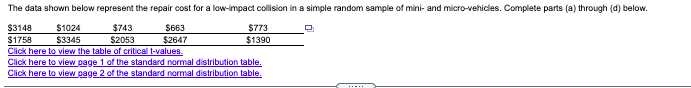 The data shown below represent the repair cost for a low-impact collision in a simple random sample of mini- and micro-vehicles. Complete parts (a) through (d) below.
$3148
$1758
$743
$2053
Click here to view the table of critical t-values.
$1024
$663
$2647
$773
$3345
$1390
Click here to view page 1 of the standard normal distribution table.
Click here to view page 2 of the standard normal distribution table.
