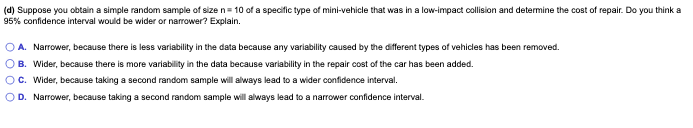 (d) Suppose you obtain a simple random sample of size n= 10 of a specific type of mini-vehicle that was in a low-impact collision and determine the cost of repair. Do you think a
95% confidence interval would be wider or narrower? Explain.
O A. Narrower, because there is less variability in the data because any variability caused by the different types of vehicles has been removed.
OB. Wider, because there is more variability in the data because variability in the repair cost of the car has been added.
OC. Wider, because taking a second random sample will always lead to a wider confidence interval.
OD. Narrower, because taking a second random sample will always lead to a narrower confidence interval.
