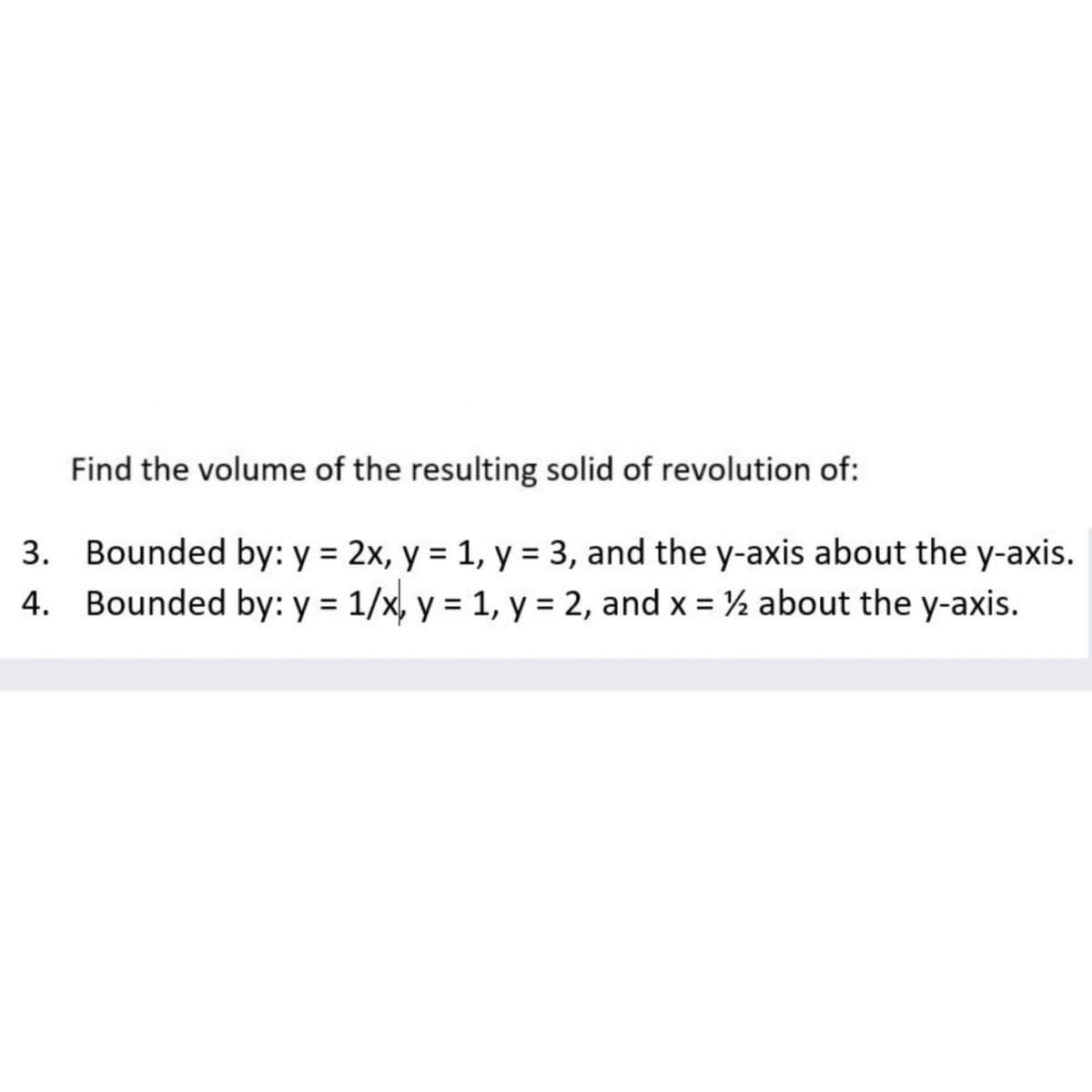 Find the volume of the resulting solid of revolution of:
3. Bounded by: y = 2x, y = 1, y = 3, and the y-axis about the y-axis.
4. Bounded by: y = 1/x, y = 1, y = 2, and x = ½ about the y-axis.
%3D
%3D
