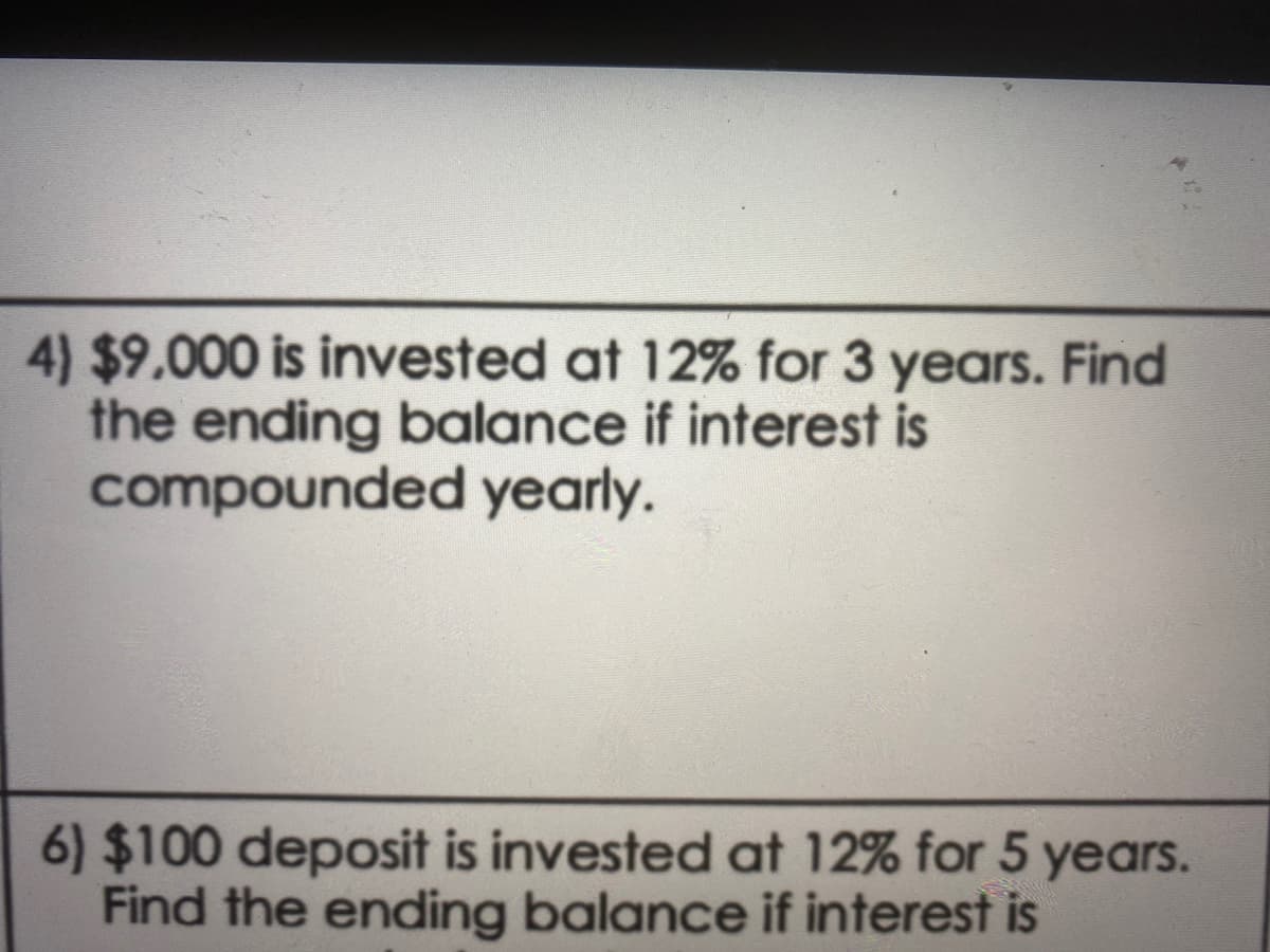 4) $9.000 is invested at 12% for 3 years. Find
the ending balance if interest is
compounded yearly.
6) $100 deposit is invested at 12% for 5 years.
Find the ending balance if interest is
