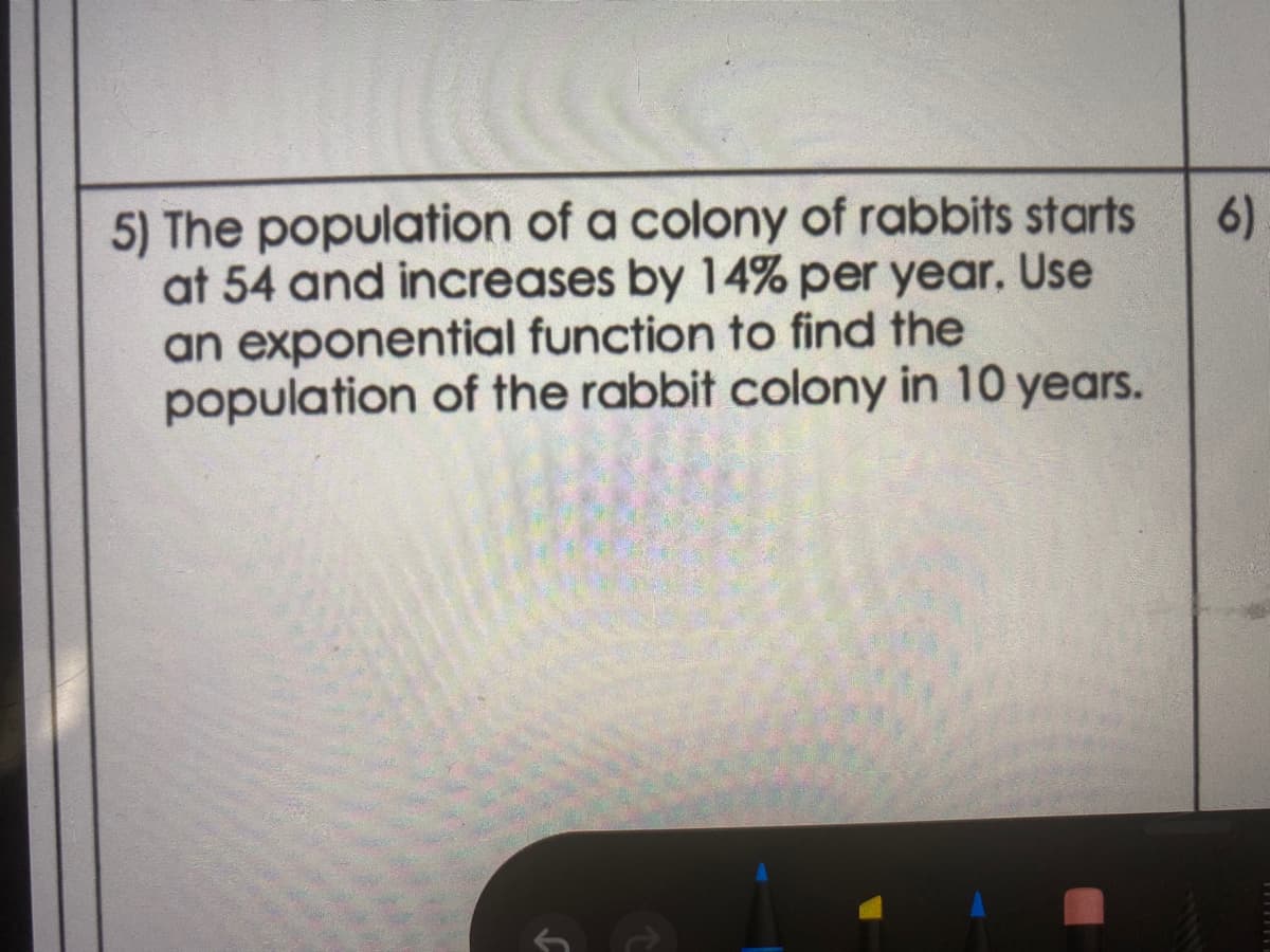 5) The population of a colony of rabbits starts
at 54 and increases by 14% per year. Use
an exponential function to find the
population of the rabbit colony in 10 years.
6)
