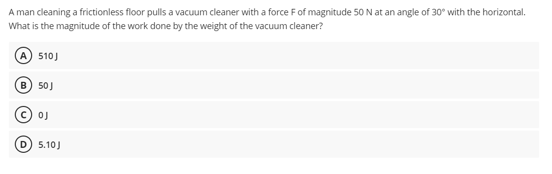 A man cleaning a frictionless floor pulls a vacuum cleaner with a force F of magnitude 50 N at an angle of 30° with the horizontal.
What is the magnitude of the work done by the weight of the vacuum cleaner?
A) 510 J
B) 50 J
OJ
D) 5.10 J