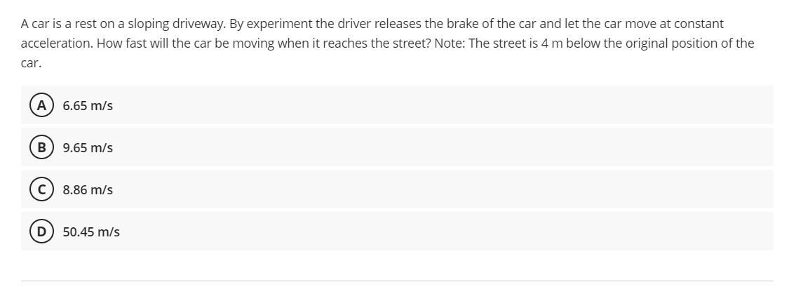 A car is a rest on a sloping driveway. By experiment the driver releases the brake of the car and let the car move at constant
acceleration. How fast will the car be moving when it reaches the street? Note: The street is 4 m below the original position of the
car.
A
6.65 m/s
B
9.65 m/s
с 8.86 m/s
D 50.45 m/s
