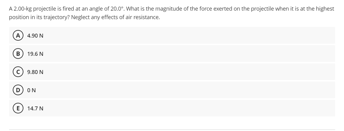 A 2.00-kg projectile is fired at an angle of 20.0°. What is the magnitude of the force exerted on the projectile when it is at the highest
position in its trajectory? Neglect any effects of air resistance.
(A 4.90 N
B
19.6 N
с
9.80 N
D
ΟΝ
E 14.7 N