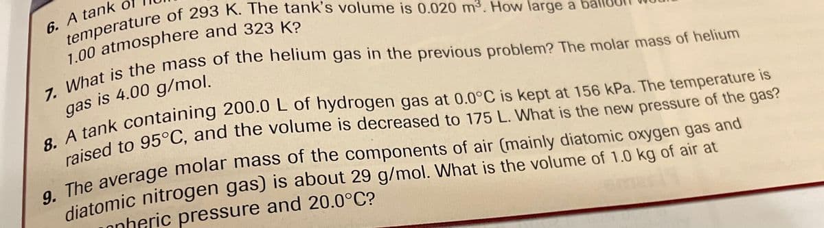 6. A tank o
temperature of 293 K. The tank's volume is 0.020 m³. How large a
1.00 atmosphere and 323 K?
7. What is the mass of the helium gas in the previous problem? The molar mass of helium
gas is 4.00 g/mol.
8. A tank containing 200.0 L of hydrogen gas at 0.0°C is kept at 156 kPa. The temperature is
raised to 95°C, and the volume is decreased to 175 L. What is the new pressure of the gas?
9. The average molar mass of the components of air (mainly diatomic oxygen gas and
diatomic nitrogen gas) is about 29 g/mol. What is the volume of 1.0 kg of air at
onheric pressure and 20.0°C?