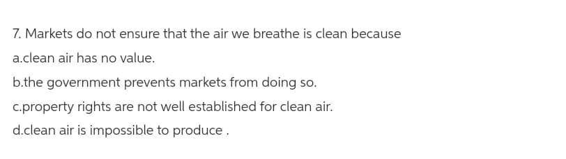 7. Markets do not ensure that the air we breathe is clean because
a.clean air has no value.
b.the government prevents markets from doing so.
c.property rights are not well established for clean air.
d.clean air is impossible to produce.