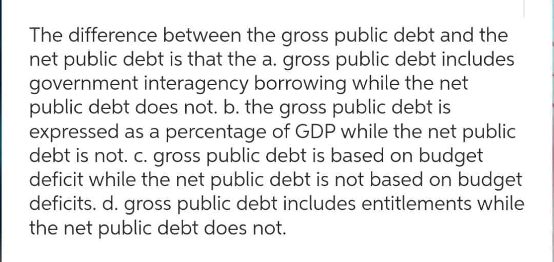 The difference between the gross public debt and the
net public debt is that the a. gross public debt includes
government interagency borrowing while the net
public debt does not. b. the gross public debt is
expressed as a percentage of GDP while the net public
debt is not. c. gross public debt is based on budget
deficit while the net public debt is not based on budget
deficits. d. gross public debt includes entitlements while
the net public debt does not.