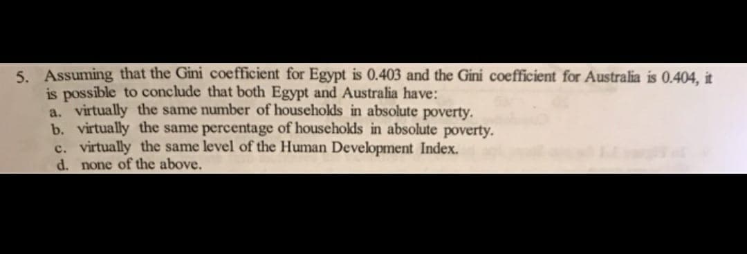 5. Assuming that the Gini coefficient for Egypt is 0.403 and the Gini coefficient for Australia is 0.404, it
is possible to conclude that both Egypt and Australia have:
a. virtually the same number of households in absolute poverty.
b. virtually the same percentage of households in absolute poverty.
c. virtually the same level of the Human Development Index.
d. none of the above.