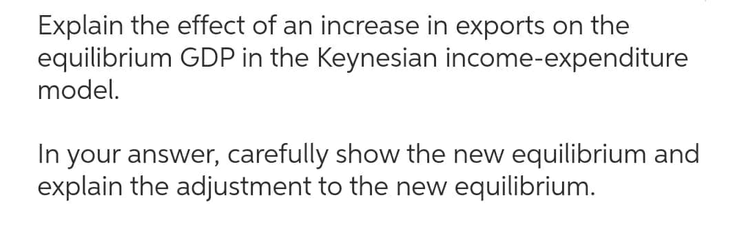 Explain the effect of an increase in exports on the
equilibrium GDP in the Keynesian income-expenditure
model.
In your answer, carefully show the new equilibrium and
explain the adjustment to the new equilibrium.